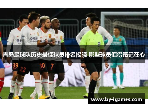 青岛足球队历史最佳球员排名揭晓 哪些球员值得铭记在心