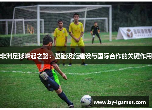 非洲足球崛起之路：基础设施建设与国际合作的关键作用